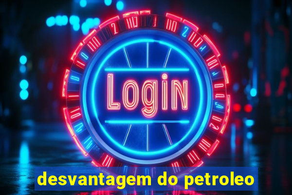 desvantagem do petroleo